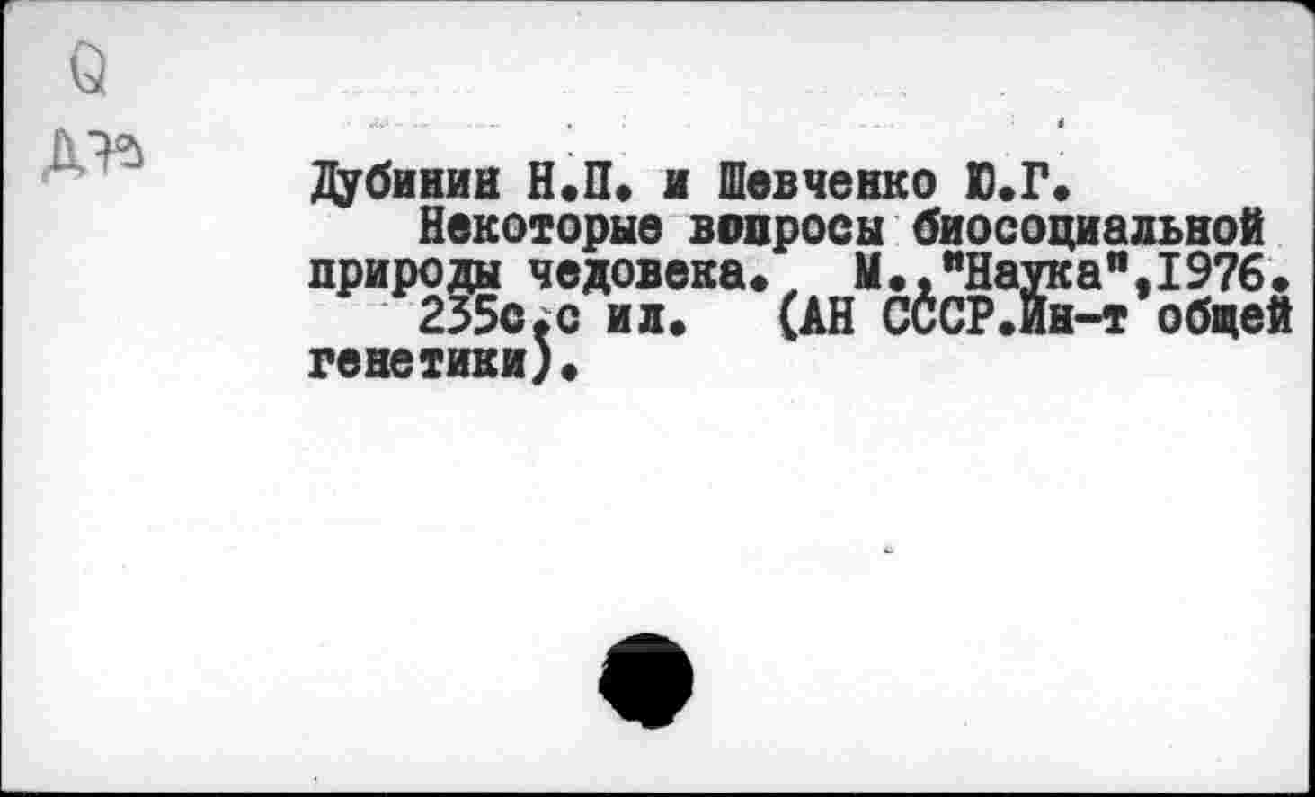 ﻿Дубинин Н.П» и Шевченко Ю.Г.
Некоторые вопросы биосоциальной природы человека. М.,"Наука",19?6.
235с.с ил.	(АН СССР.Йн-т общей
генетики).